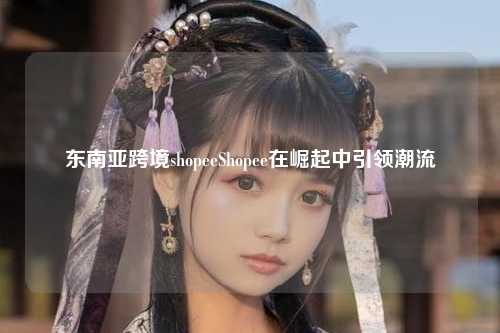 东南亚跨境shopeeShopee在崛起中引领潮流